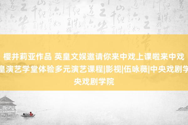 樱井莉亚作品 英皇文娱邀请你来中戏上课啦来中戏英皇演艺学堂体验多元演艺课程|影视|伍咏薇|中央戏剧学院