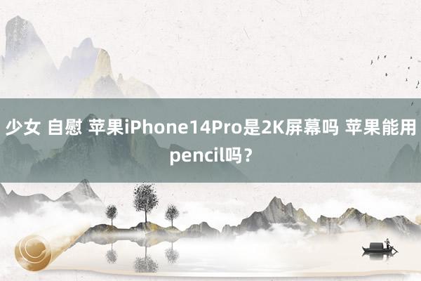 少女 自慰 苹果iPhone14Pro是2K屏幕吗 苹果能用pencil吗？