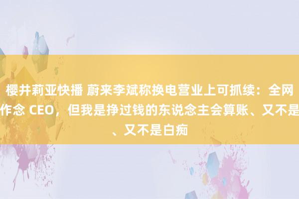 樱井莉亚快播 蔚来李斌称换电营业上可抓续：全网教我作念 CEO，但我是挣过钱的东说念主会算账、又不是白痴