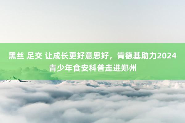 黑丝 足交 让成长更好意思好，肯德基助力2024青少年食安科普走进郑州