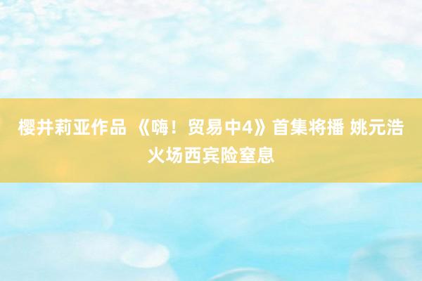 樱井莉亚作品 《嗨！贸易中4》首集将播 姚元浩火场西宾险窒息