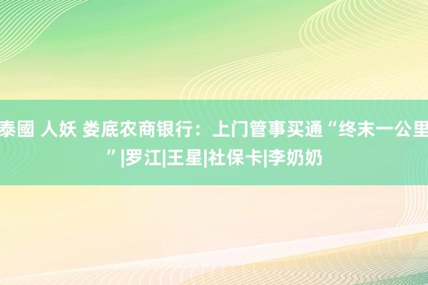 泰國 人妖 娄底农商银行：上门管事买通“终末一公里”|罗江|王星|社保卡|李奶奶