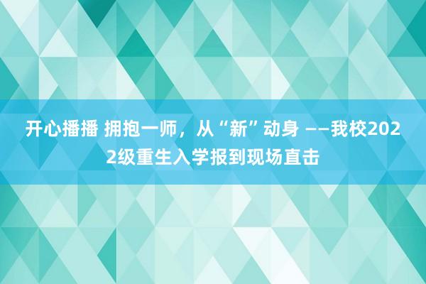 开心播播 拥抱一师，从“新”动身 ——我校2022级重生入学报到现场直击