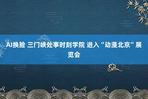 AI换脸 三门峡处事时刻学院 进入“动漫北京”展览会