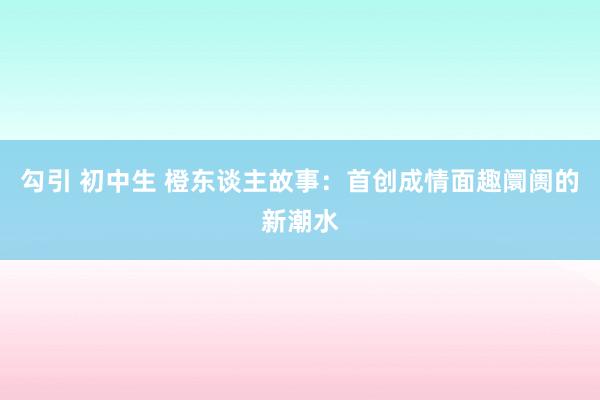 勾引 初中生 橙东谈主故事：首创成情面趣阛阓的新潮水