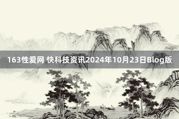 163性爱网 快科技资讯2024年10月23日Blog版