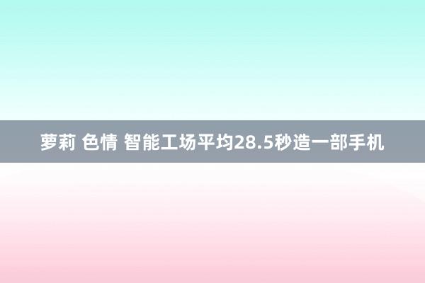 萝莉 色情 智能工场平均28.5秒造一部手机