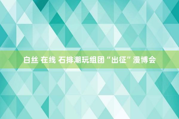 白丝 在线 石排潮玩组团“出征”漫博会