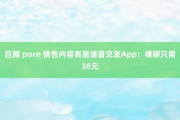 巨屌 porn 情色内容寄居语音交友App：裸聊只需38元