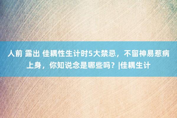 人前 露出 佳耦性生计时5大禁忌，不留神易惹病上身，你知说念是哪些吗？|佳耦生计