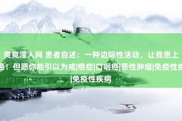 爽爽淫人网 患者自述：一种边际性活动，让我患上喉癌！但愿你能引以为戒|癌症|口咽癌|恶性肿瘤|免疫性疾病