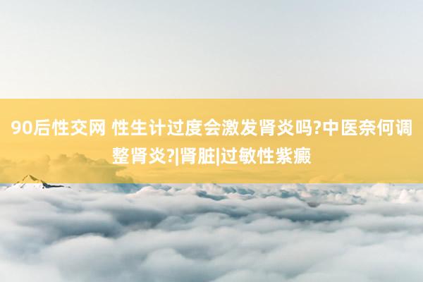 90后性交网 性生计过度会激发肾炎吗?中医奈何调整肾炎?|肾脏|过敏性紫癜