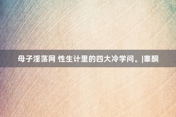 母子淫荡网 性生计里的四大冷学问。|睾酮