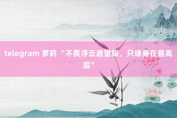 telegram 萝莉 “不畏浮云遮望眼，只缘身在最高层”