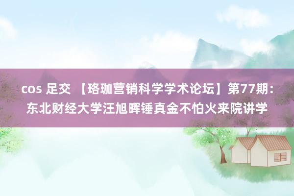 cos 足交 【珞珈营销科学学术论坛】第77期：东北财经大学汪旭晖锤真金不怕火来院讲学