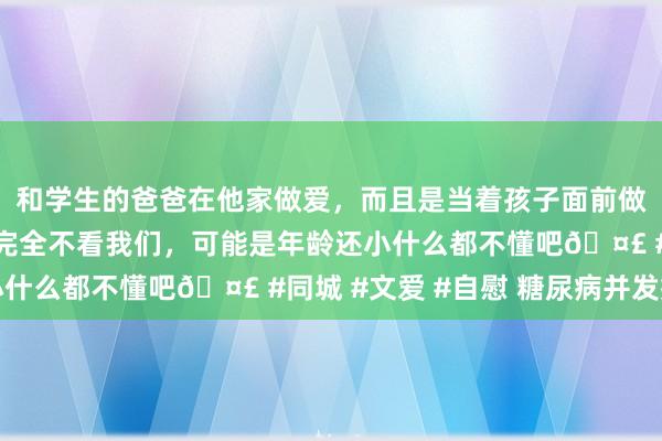 和学生的爸爸在他家做爱，而且是当着孩子面前做爱，太刺激了，孩子完全不看我们，可能是年龄还小什么都不懂吧🤣 #同城 #文爱 #自慰 糖尿病并发症