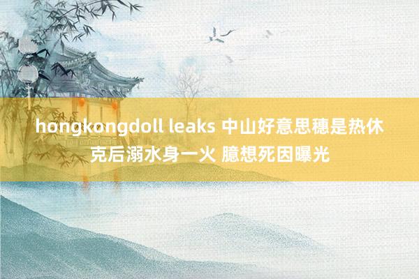 hongkongdoll leaks 中山好意思穗是热休克后溺水身一火 臆想死因曝光