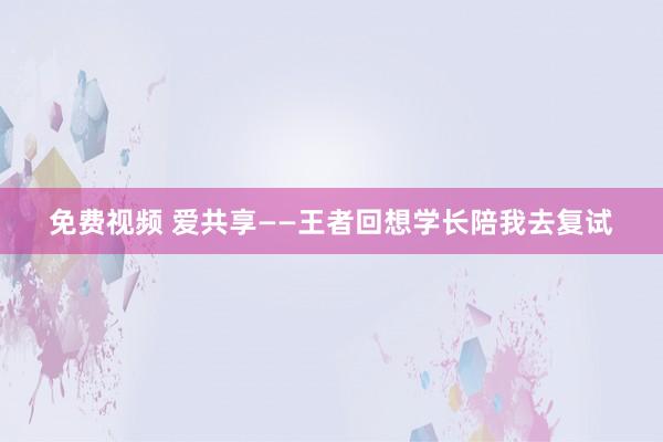 免费视频 爱共享——王者回想　学长陪我去复试