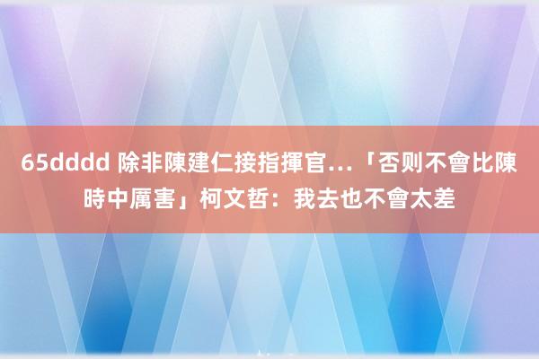 65dddd 除非陳建仁接指揮官…「否则不會比陳時中厲害」　柯文哲：我去也不會太差