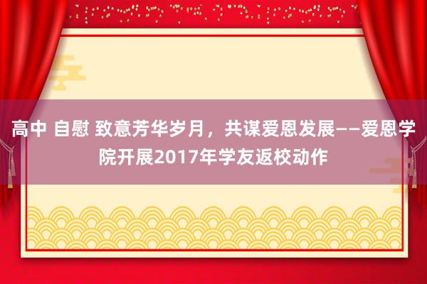 高中 自慰 致意芳华岁月，共谋爱恩发展——爱恩学院开展2017年学友返校动作