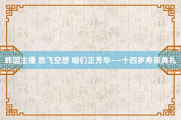 韩国主播 放飞空想 咱们正芳华——十四岁寿辰典礼