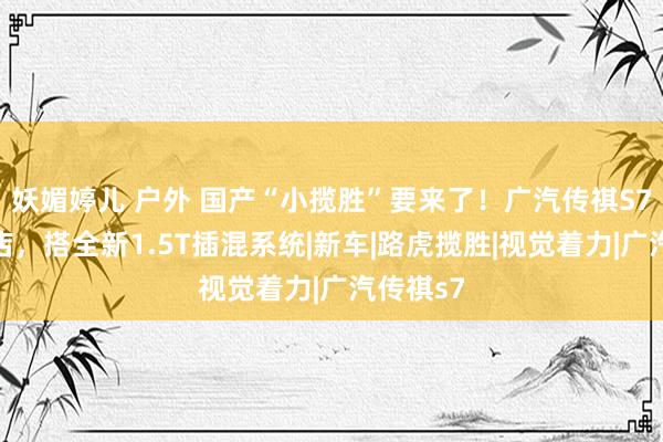 妖媚婷儿 户外 国产“小揽胜”要来了！广汽传祺S7展车到店，搭全新1.5T插混系统|新车|路虎揽胜|视觉着力|广汽传祺s7