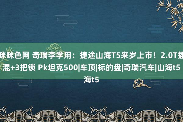 咪咪色网 奇瑞李学用：捷途山海T5来岁上市！2.0T插混+3把锁 Pk坦克500|车顶|标的盘|奇瑞汽车|山海t5