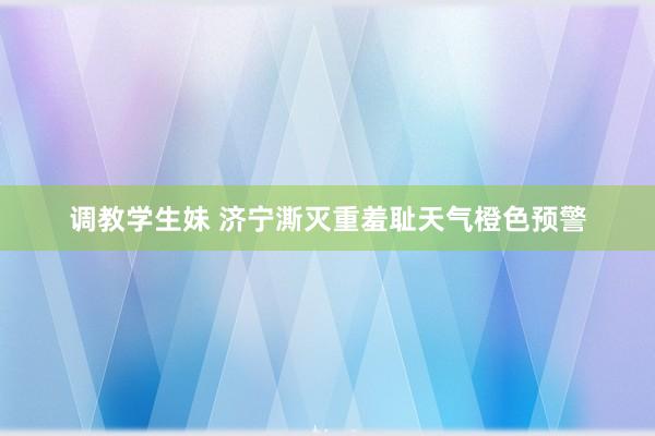 调教学生妹 济宁澌灭重羞耻天气橙色预警