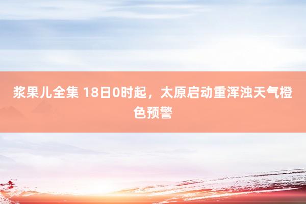 浆果儿全集 18日0时起，太原启动重浑浊天气橙色预警